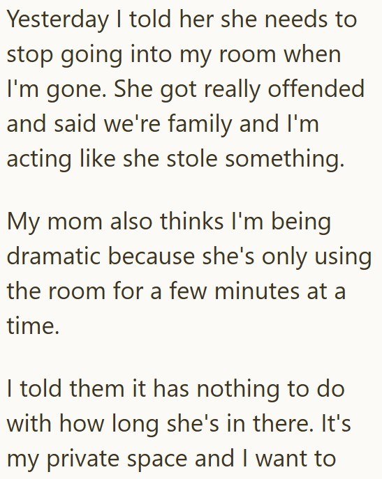 Yesterday I told her she needs to stop going into my room when I'm gone. She got really offended and said we're family and I'm acting like she stole something. My mom also thinks I'm being dramatic because she's only using the room for a few minutes at a time. I told them it has nothing to do with how long she's in there. It's my private space and I want to
