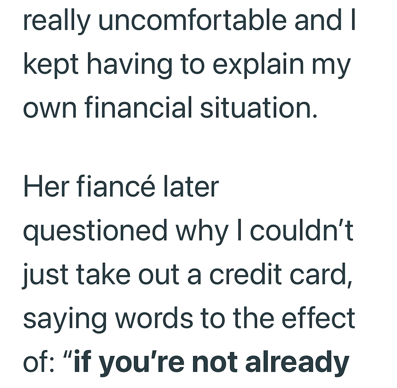 really uncomfortable and I kept having to explain my own financial situation. Her fiancé later questioned why I couldn't just take out a credit card, saying words to the effect of: "if you're not already