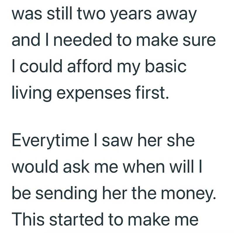 was still two years away and I needed to make sure I could afford my basic living expenses first. Everytime I saw her she would ask me when will I be sending her the money. This started to make me