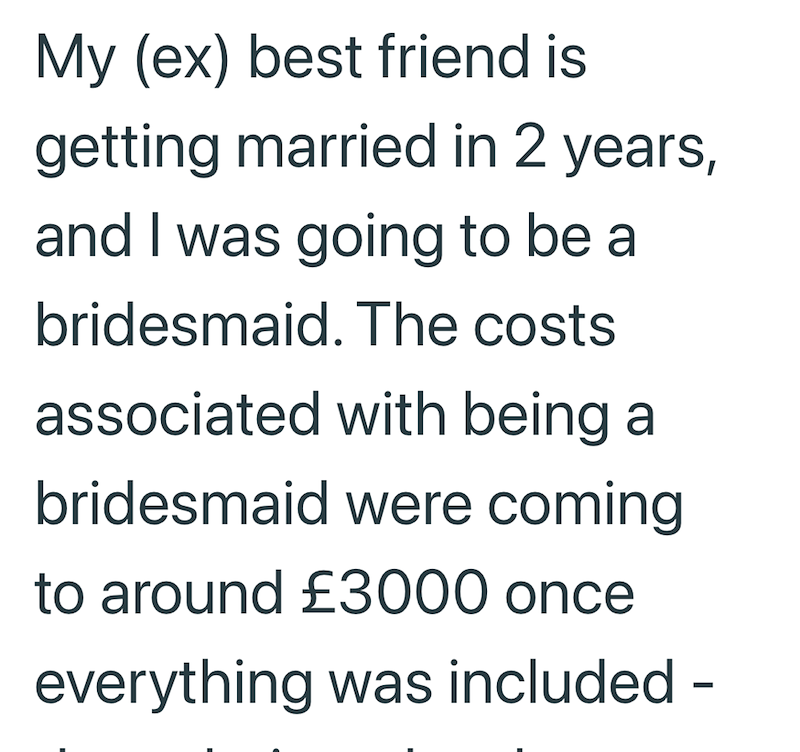 My (ex) best friend is getting married in 2 years, and I was going to be a bridesmaid. The costs associated with being a bridesmaid were coming to around £3000 once everything was included -