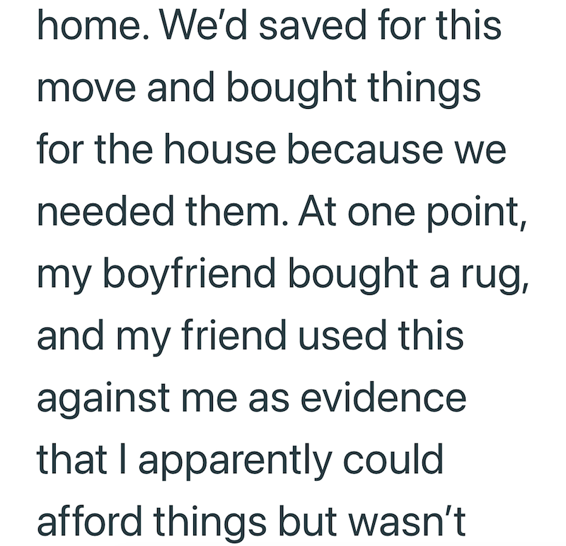 home. We'd saved for this move and bought things for the house because we needed them. At one point, my boyfriend bought a rug, and my friend used this against me as evidence that I apparently could afford things but wasn't