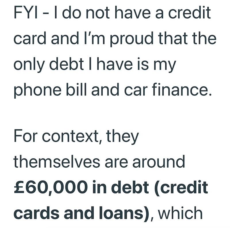 FYI - I do not have a credit card and I'm proud that the only debt I have is my phone bill and car finance. For context, they themselves are around £60,000 in debt (credit cards and loans), which