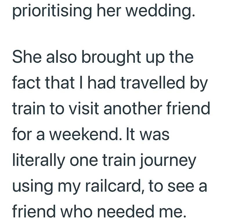 prioritising her wedding. She also brought up the fact that I had travelled by train to visit another friend for a weekend. It was literally one train journey using my railcard, to see a friend who needed me.