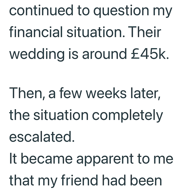 continued to question my financial situation. Their wedding is around £45k. Then, a few weeks later, the situation completely escalated. It became apparent to me that my friend had been