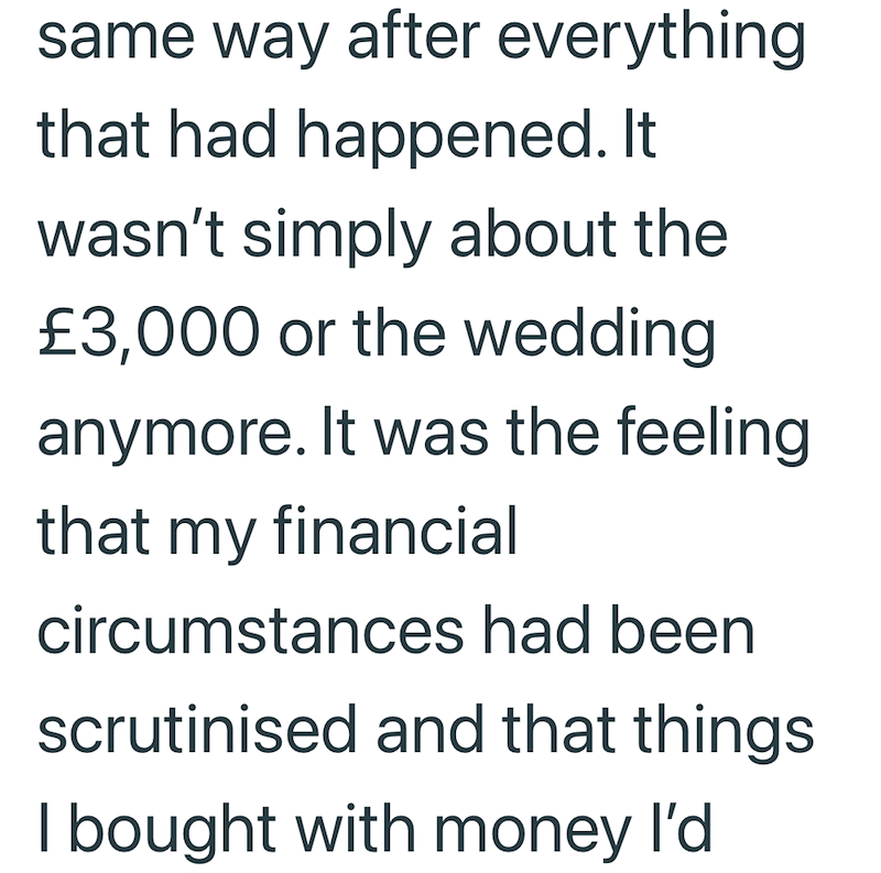 same way after everything that had happened. It wasn't simply about the £3,000 or the wedding. anymore. It was the feeling that my financial circumstances had been scrutinised and that things I bought with money I'd