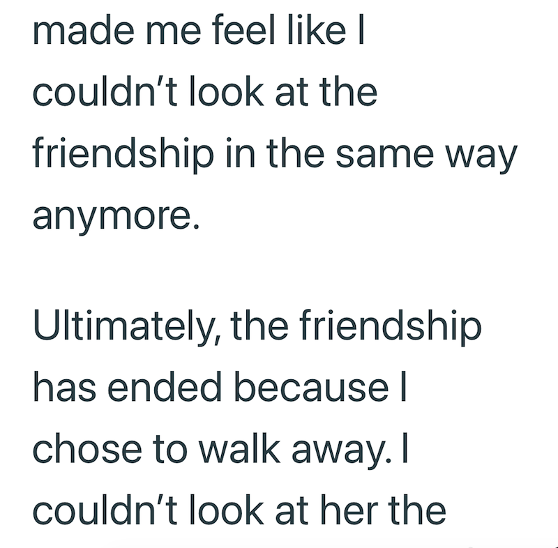 made me feel like I couldn't look at the friendship in the same way anymore. Ultimately, the friendship has ended because I chose to walk away. I couldn't look at her the