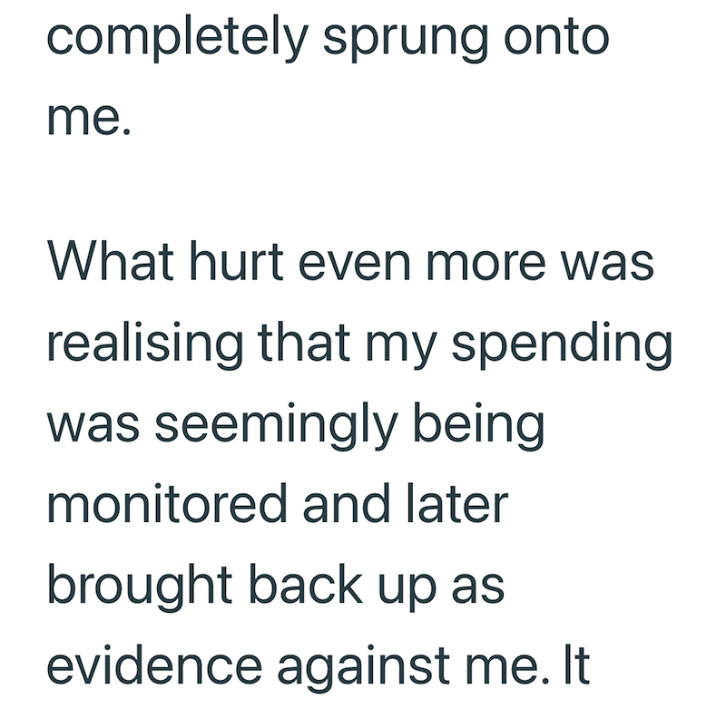completely sprung onto me. What hurt even more was realising that my spending was seemingly being monitored and later brought back up as evidence against me. It