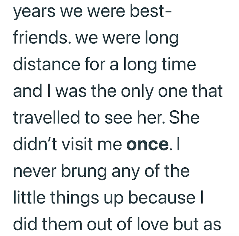 years we were best- friends. we were long distance for a long time and I was the only one that travelled to see her. She didn't visit me once. I never brung any of the little things up because I did them out of love but as