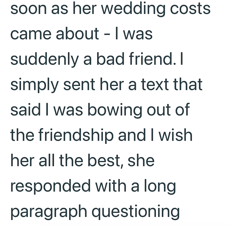 soon as her wedding costs came about - I was suddenly a bad friend. I simply sent her a text that said I was bowing out of the friendship and I wish. her all the best, she responded with a long paragraph questioning