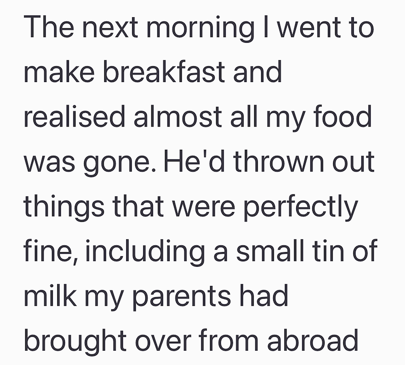The next morning I went to make breakfast and realised almost all my food was gone. He'd thrown out things that were perfectly fine, including a small tin of milk my parents had brought over from abroad