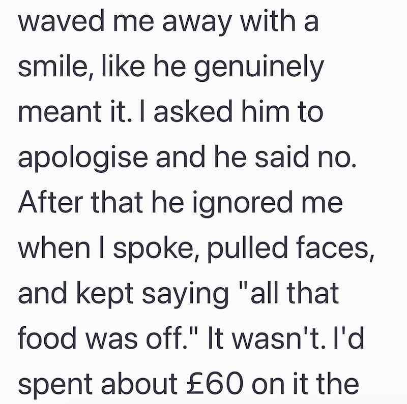 waved me away with a smile, like he genuinely meant it. I asked him to apologise and he said no. After that he ignored me when I spoke, pulled faces, and kept saying "all that food was off." It wasn't. I'd spent about £60 on it the