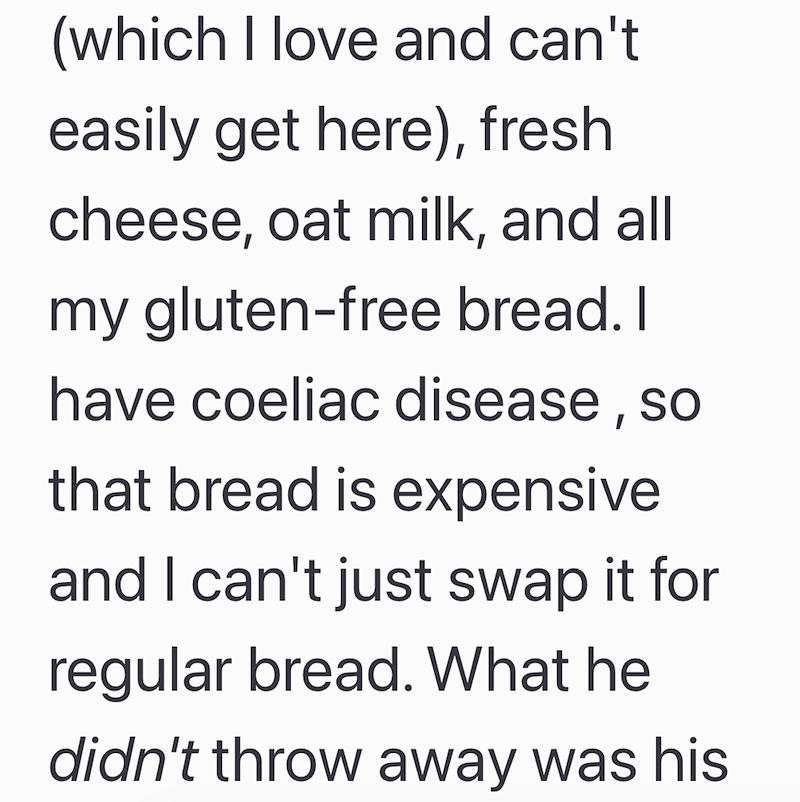 (which I love and can't easily get here), fresh cheese, oat milk, and all my gluten-free bread. I have coeliac disease, so that bread is expensive and I can't just swap it for regular bread. What he didn't throw away was his