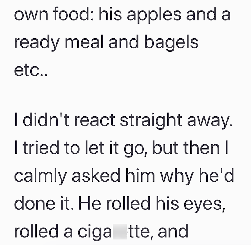 own food: his apples and a ready meal and bagels etc.. I didn't react straight away. I tried to let it go, but then I calmly asked him why he'd done it. He rolled his eyes, rolled a ciga tte, and