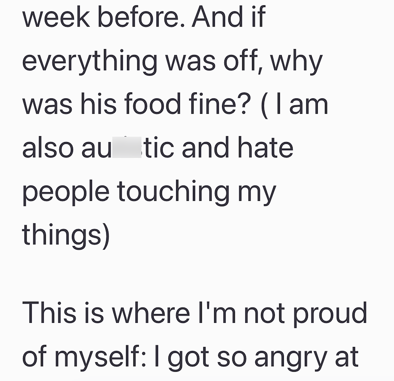week before. And if everything was off, why was his food fine? (I am also au tic and hate people touching my things) This is where I'm not proud of myself: I got so angry at
