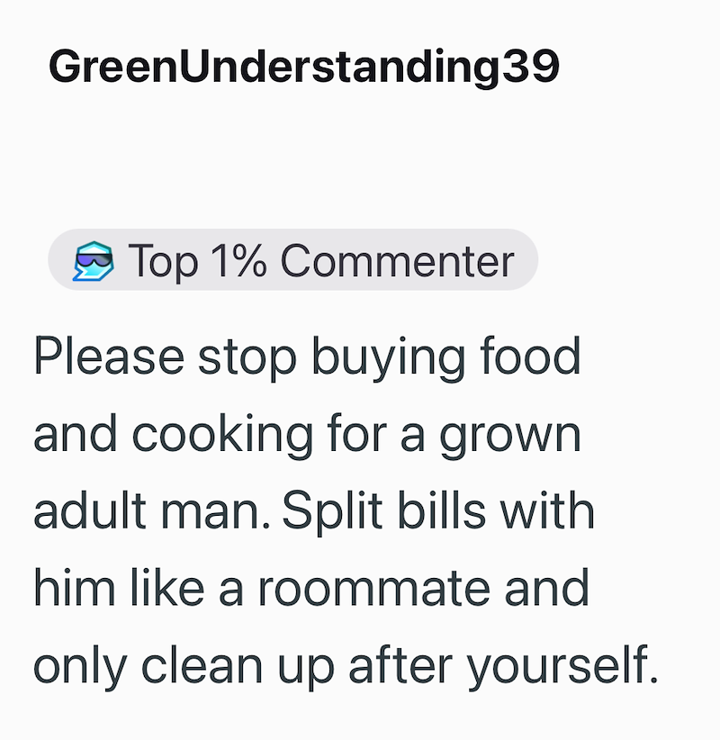 GreenUnderstanding39 Top 1% Commenter Please stop buying food and cooking for a grown adult man. Split bills with him like a roommate and only clean up after yourself.