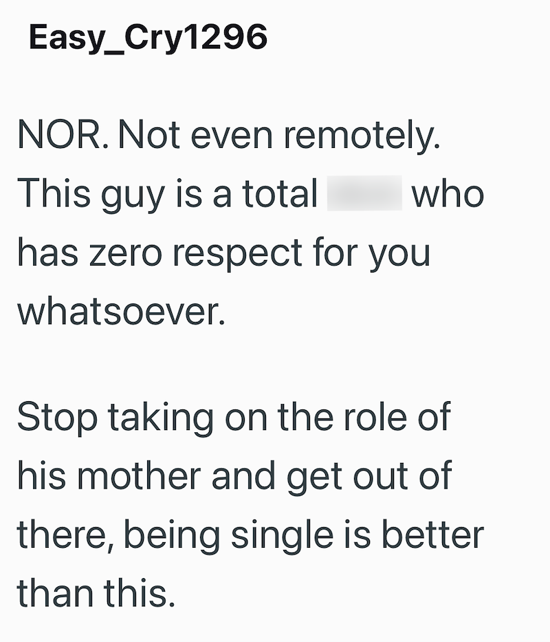 Easy_Cry1296 NOR. Not even remotely. This guy is a total who has zero respect for you whatsoever. Stop taking on the role of his mother and get out of there, being single is better than this.