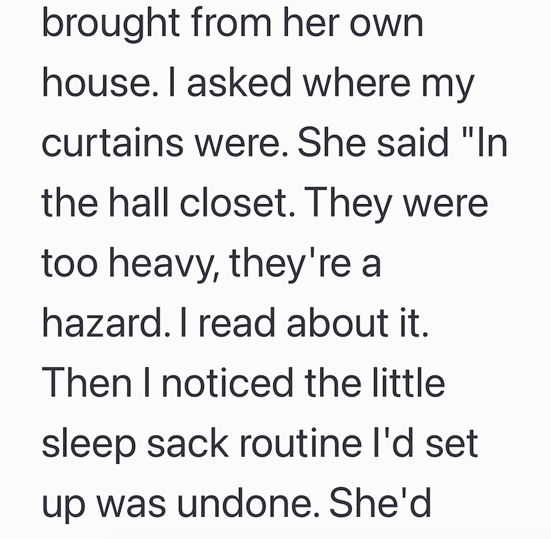 brought from her own house. I asked where my curtains were. She said "In the hall closet. They were too heavy, they're a hazard. I read about it. Then I noticed the little sleep sack routine I'd set up was undone. She'd