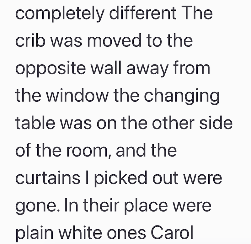 completely different The crib was moved to the opposite wall away from the window the changing table was on the other side of the room, and the curtains I picked out were gone. In their place were plain white ones Carol