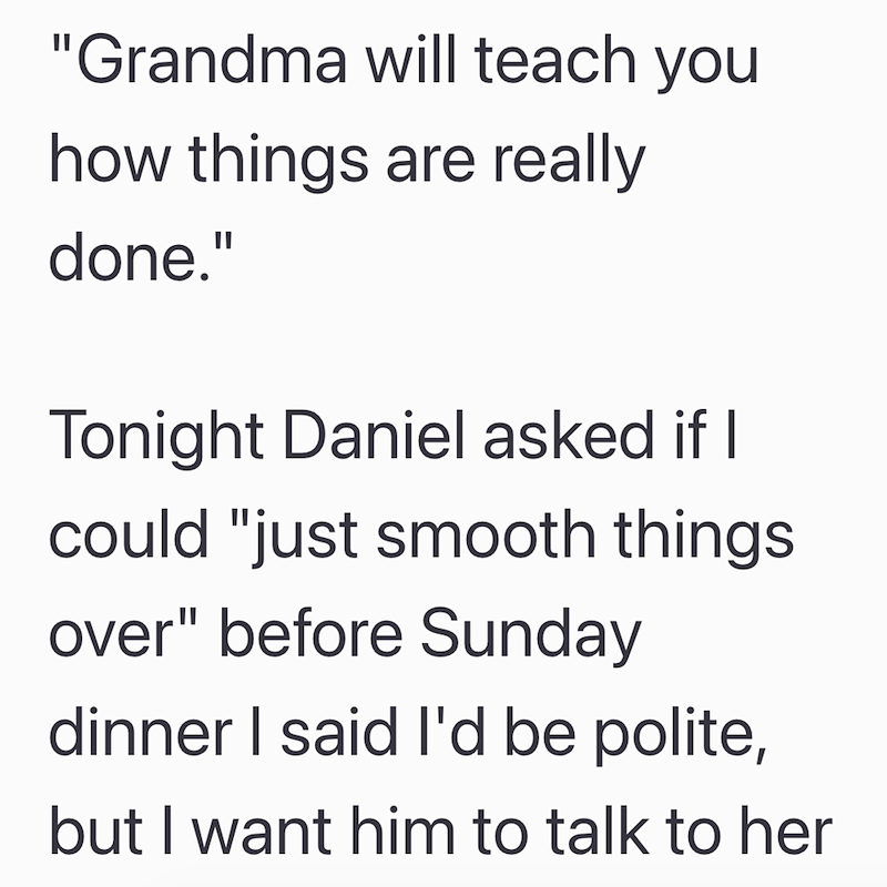 "Grandma will teach you how things are really done." Tonight Daniel asked if I could "just smooth things over" before Sunday dinner I said I'd be polite, but I want him to talk to her