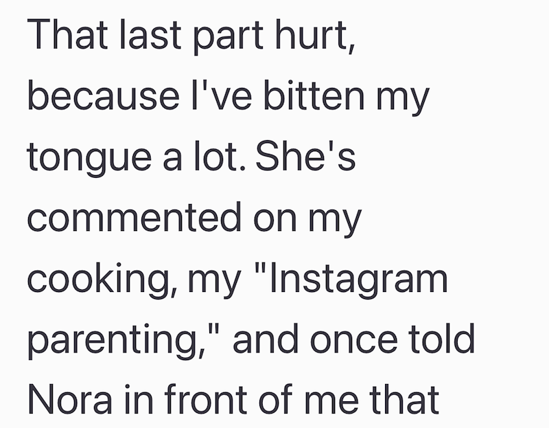 That last part hurt, because I've bitten my tongue a lot. She's commented on my cooking, my "Instagram parenting," and once told Nora in front of me that