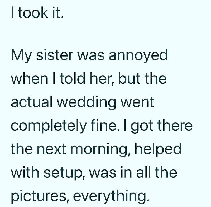 I took it. My sister was annoyed when I told her, but the actual wedding went completely fine. I got there. the next morning, helped with setup, was in all the pictures, everything.