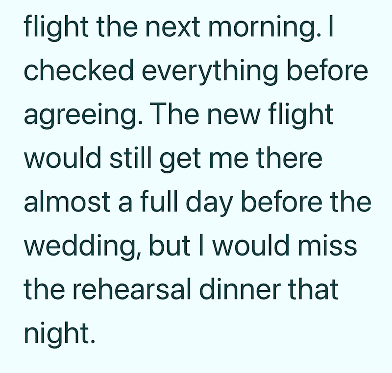 flight the next morning. I checked everything before agreeing. The new flight would still get me there almost a full day before the wedding, but I would miss the rehearsal dinner that night.