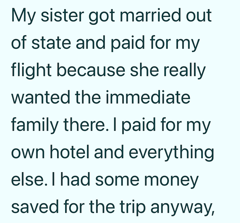My sister got married out of state and paid for my flight because she really wanted the immediate family there. I paid for my own hotel and everything else. I had some money saved for the trip anyway,