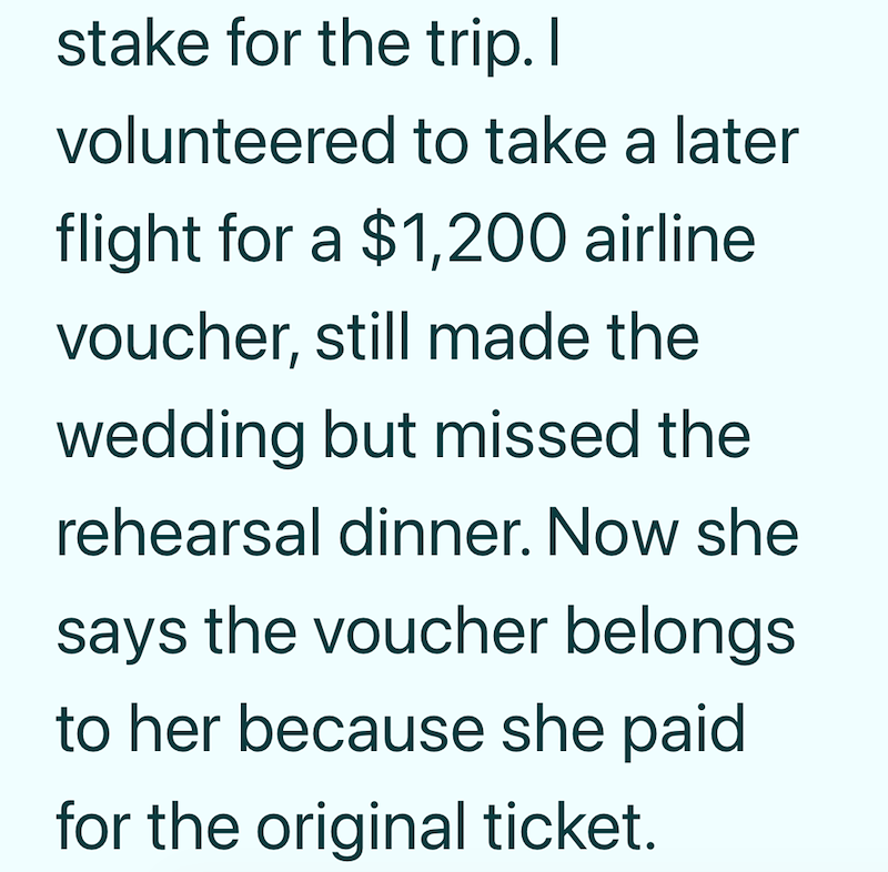 stake for the trip. I volunteered to take a later flight for a $1,200 airline voucher, still made the wedding but missed the rehearsal dinner. Now she says the voucher belongs to her because she paid for the original ticket.