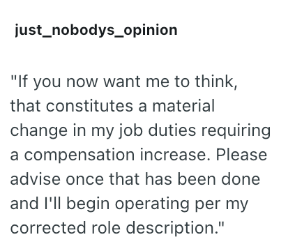 just_nobodys_opinion "If you now want me to think, that constitutes a material change in my job duties requiring a compensation increase. Please advise once that has been done and I'll begin operating per my corrected role description."