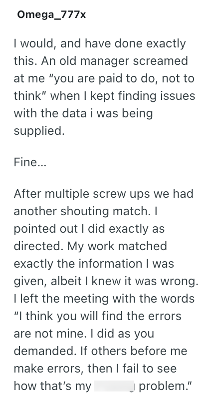 Omega_777x I would, and have done exactly this. An old manager screamed at me "you are paid to do, not to think" when I kept finding issues with the data i was being supplied. Fine... After multiple screw ups we had another shouting match. I pointed out I did exactly as directed. My work matched exactly the information I was given, albeit I knew it was wrong. I left the meeting with the words "I think you will find the errors are not mine. I did as you demanded. If others before me make errors,