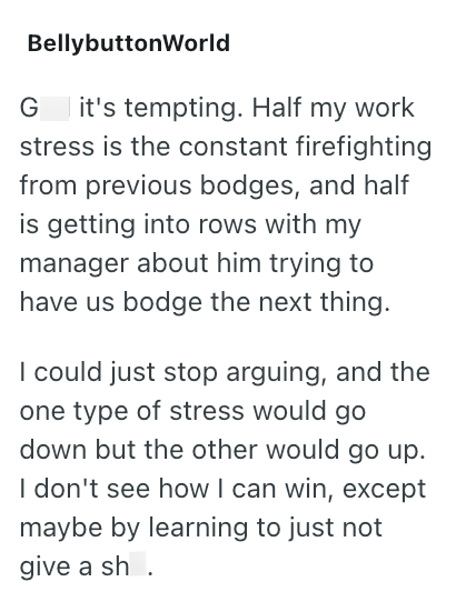 BellybuttonWorld G it's tempting. Half my work stress is the constant firefighting from previous bodges, and half is getting into rows with my manager about him trying to have us bodge the next thing. I could just stop arguing, and the one type of stress would go down but the other would go up. I don't see how I can win, except maybe by learning to just not give a sh.