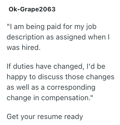 Ok-Grape2063 "I am being paid for my job description as assigned when I was hired. If duties have changed, I'd be happy to discuss those changes as well as a corresponding change in compensation." Get your resume ready