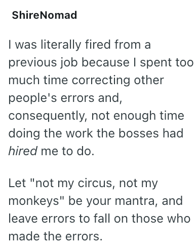 ShireNomad I was literally fired from a previous job because I spent too much time correcting other people's errors and, consequently, not enough time doing the work the bosses had hired me to do. Let "not my circus, not my monkeys" be your mantra, and leave errors to fall on those who made the errors.