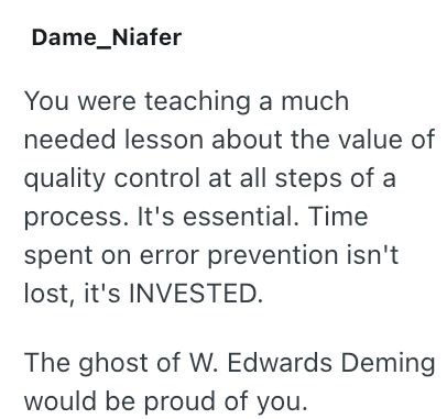 Dame_Niafer You were teaching a much needed lesson about the value of quality control at all steps of a process. It's essential. Time spent on error prevention isn't lost, it's INVESTED. The ghost of W. Edwards Deming would be proud of you.