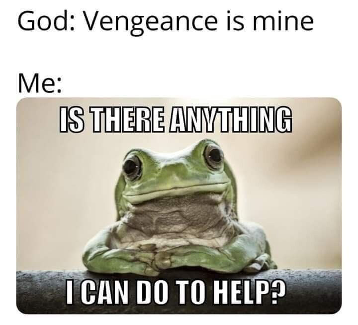 God: Vengeance is mine Me: IS THERE ANYTHING I CAN DO TO HELP?