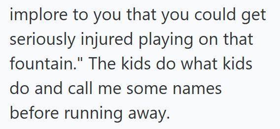 implore to you that you could get seriously injured playing on that fountain." The kids do what kids do and call me some names before running away.