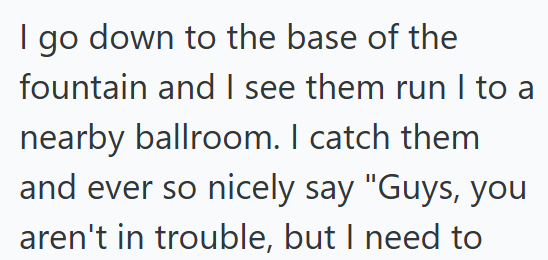 I go down to the base of the fountain and I see them run I to a nearby ballroom. I catch them and ever so nicely say "Guys, you aren't in trouble, but I need to