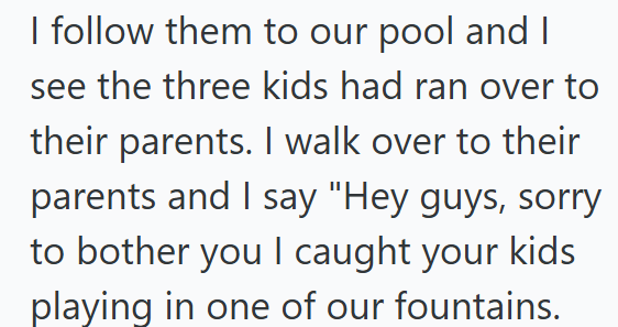 I follow them to our pool and I see the three kids had ran over to their parents. I walk over to their parents and I say "Hey guys, sorry to bother you I caught your kids playing in one of our fountains.