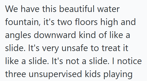 We have this beautiful water fountain, it's two floors high and angles downward kind of like a slide. It's very unsafe to treat it like a slide. It's not a slide. I notice three unsupervised kids playing