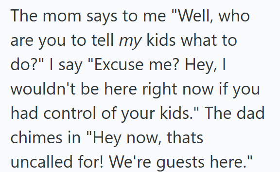 The mom says to me "Well, who are you to tell my kids what to do?" I say "Excuse me? Hey, I wouldn't be here right now if you had control of your kids." The dad chimes in "Hey now, thats uncalled for! We're guests here."
