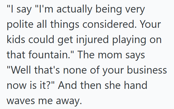 "I say "I'm actually being very polite all things considered. Your kids could get injured playing on that fountain." The mom says "Well that's none of your business now is it?" And then she hand waves me away.