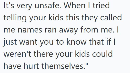 It's very unsafe. When I tried telling your kids this they called me names ran away from me. I just want you to know that if I weren't there your kids could have hurt themselves."
