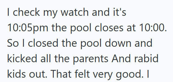 I check my watch and it's 10:05pm the pool closes at 10:00. So I closed the pool down and kicked all the parents And rabid kids out. That felt very good. I