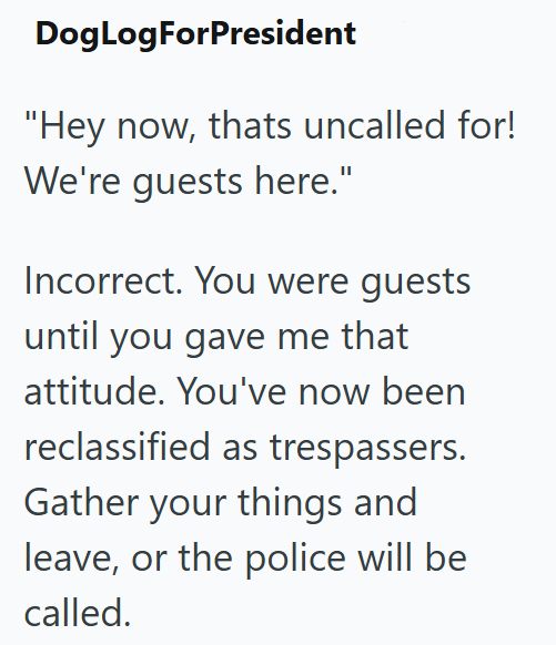 DogLogForPresident "Hey now, thats uncalled for! We're guests here." Incorrect. You were guests until you gave me that attitude. You've now been reclassified as trespassers. Gather your things and leave, or the police will be called.