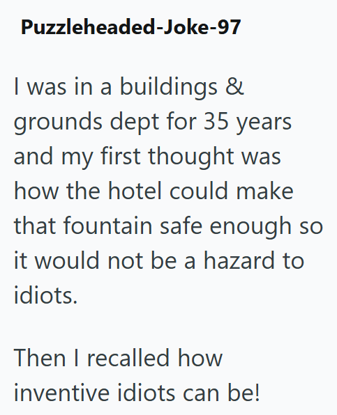 Puzzleheaded-Joke-97 I was in a buildings & grounds dept for 35 years and my first thought was how the hotel could make that fountain safe enough so it would not be a hazard to idiots. Then I recalled how inventive idiots can be!