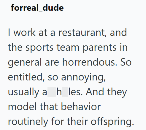 forreal_dude I work at a restaurant, and the sports team parents in general are horrendous. So entitled, so annoying, usually a hles. And they model that behavior routinely for their offspring.