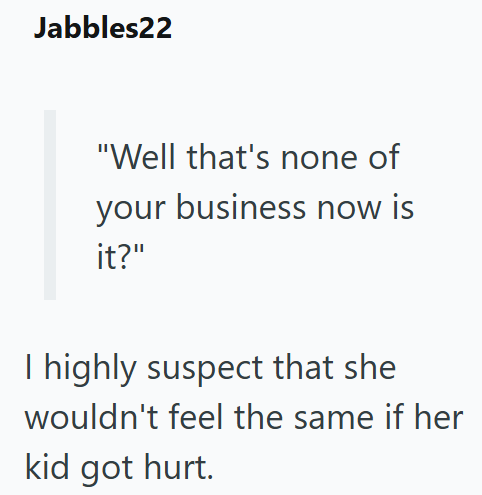 Jabbles22 "Well that's none of your business now is it?" I highly suspect that she wouldn't feel the same if her kid got hurt.