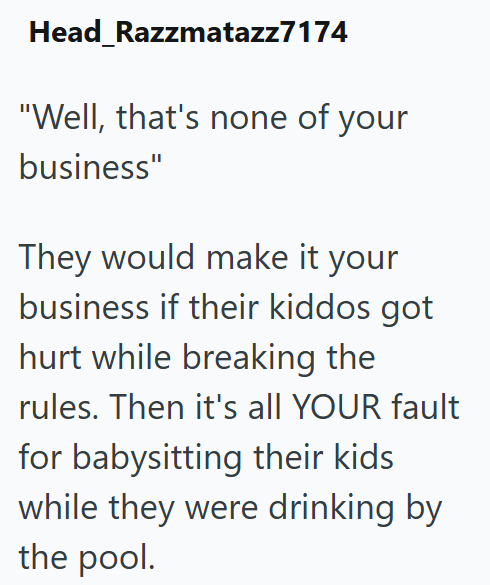 Head_Razzmatazz7174 "Well, that's none of your business" They would make it your business if their kiddos got hurt while breaking the rules. Then it's all YOUR fault for babysitting their kids while they were drinking by the pool.