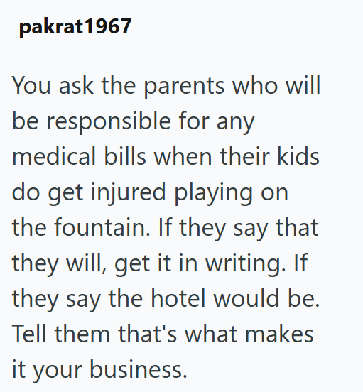 pakrat1967 You ask the parents who will be responsible for any medical bills when their kids do get injured playing on the fountain. If they say that they will, get it in writing. If they say the hotel would be. Tell them that's what makes it your business.