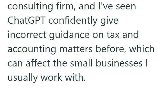 consulting firm, and I've seen ChatGPT confidently give incorrect guidance on tax and accounting matters before, which can affect the small businesses | usually work with.